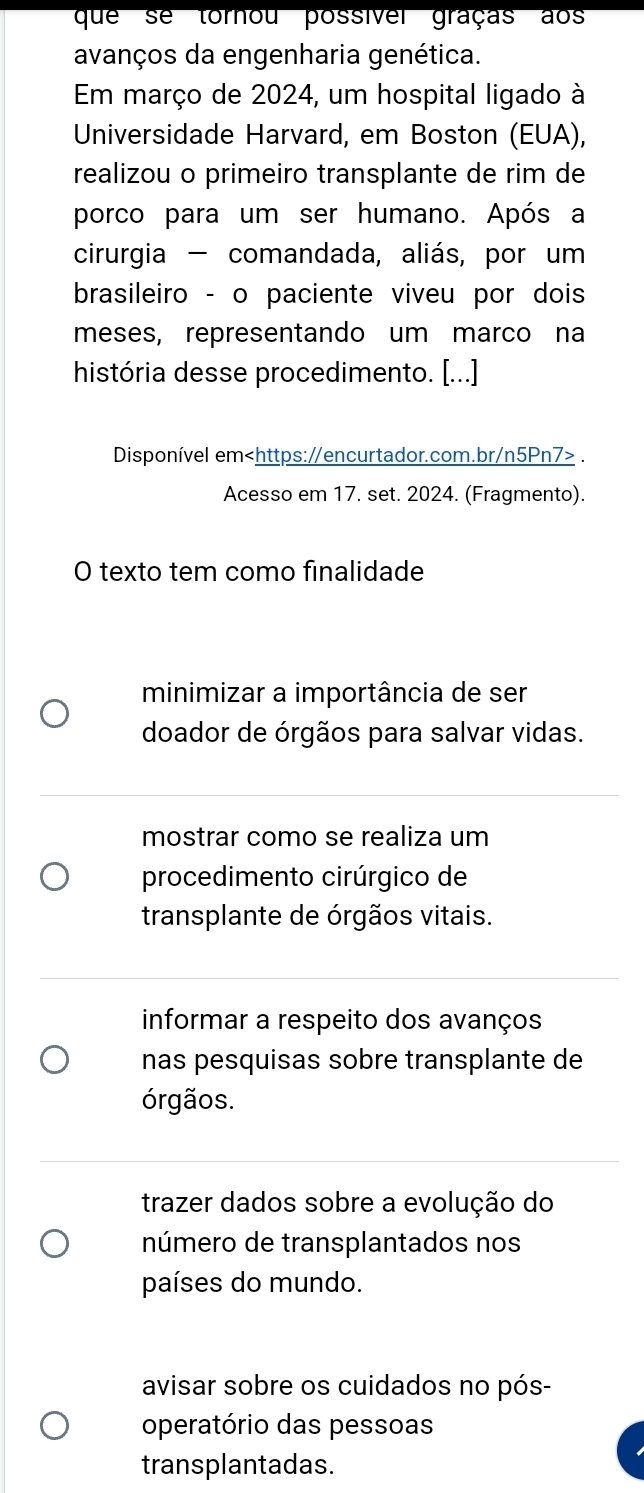 que se tornou possível graças aos
avanços da engenharia genética.
Em março de 2024, um hospital ligado à
Universidade Harvard, em Boston (EUA),
realizou o primeiro transplante de rim de
porco para um ser humano. Após a
cirurgia - comandada, aliás, por um
brasileiro - o paciente viveu por dois 
meses, representando um marco na
história desse procedimento. [...]
Disponível em.
Acesso em 17. set. 2024. (Fragmento).
O texto tem como finalidade
minimizar a importância de ser
doador de órgãos para salvar vidas.
mostrar como se realiza um
procedimento cirúrgico de
transplante de órgãos vitais.
informar a respeito dos avanços
nas pesquisas sobre transplante de
órgãos.
trazer dados sobre a evolução do
número de transplantados nos
países do mundo.
avisar sobre os cuidados no pós-
operatório das pessoas
transplantadas.