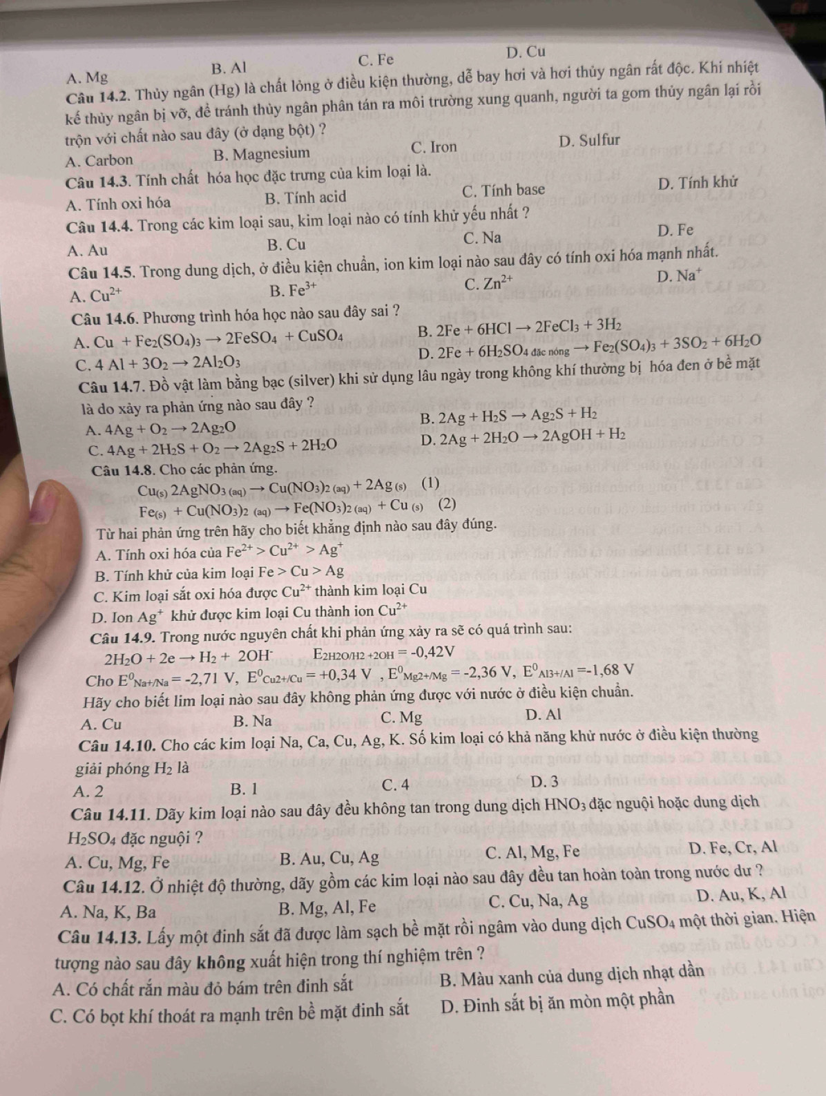B. Al
C. Fe D. Cu
A. Mg
Câu 14.2. Thủy ngân (Hg) là chất lỏng ở điều kiện thường, dễ bay hơi và hơi thủy ngân rất độc. Khí nhiệt
kế thùy ngân bị vỡ, để tránh thùy ngân phân tán ra môi trường xung quanh, người ta gom thủy ngân lại rồi
trộn với chất nào sau đây (ở dạng bột) ?
A. Carbon B. Magnesium C. Iron D. Sulfur
Câu 14.3. Tính chất hóa học đặc trưng của kim loại là.
A. Tính oxi hóa B. Tính acid C. Tính base D. Tính khử
Câu 14.4. Trong các kim loại sau, kim loại nào có tính khử yếu nhất ?
A. Au B. Cu C. Na D. Fe
Câu 14.5. Trong dung dịch, ở điều kiện chuẩn, ion kim loại nào sau đây có tính oxi hóa mạnh nhất.
A. Cu^(2+) B. Fe^(3+) C. Zn^(2+) D. Na^+
Câu 14.6. Phương trình hóa học nào sau đây sai ?
B. 2Fe+6HClto 2FeCl_3+3H_2
A. Cu+Fe_2(SO_4)_3to 2FeSO_4+CuSO_4 to Fe_2(SO_4)_3+3SO_2+6H_2O
C. 4Al+3O_2to 2Al_2O_3
D. 2Fe+6H_2SO_4dacnon
Câu 14.7. Đồ vật làm bằng bạc (silver) khi sử dụng lâu ngày trong không khí thường bị hóa đen ở bề mặt
là do xảy ra phản ứng nào sau đây ?
B. 2Ag+H_2Sto Ag_2S+H_2
A. 4Ag+O_2to 2Ag_2O
C. 4Ag+2H_2S+O_2to 2Ag_2S+2H_2O
D. 2Ag+2H_2Oto 2AgOH+H_2
Câu 14.8. Cho các phản ứng.
Cu_(s)2AgNO_3(aq)to Cu(NO_3)_2(aq)+2Ag_(s) (1)
Fe_(s)+Cu(NO_3)_2(aq)to Fe(NO_3)_2(aq)+Cu_(s) (2)
Từ hai phản ứng trên hãy cho biết khẳng định nào sau đây đúng.
A. Tính oxi hóa của Fe^(2+)>Cu^(2+)>Ag^+
B. Tính khử của kim loại Fe Cu>Ag
C. Kim loại sắt oxi hóa được Cu^(2+) thành kim loại Cu
D. Ion Ag^+ khử được kim loại Cu thành ion Cu^(2+)
Câu 14.9. Trong nước nguyên chất khi phản ứng xảy ra sẽ có quá trình sau:
2H_2O+2eto H_2+2OH^- E2h2o/h2 +2OH=-0,42V
Cho E^0_Na+/Na=-2,71V,E^0_Cu2+/Cu=+0,34V,E^0_Mg2+Mg=-2,36V,E^0_Al3+/Al=-1,68V
Hãy cho biết lim loại nào sau đây không phản ứng được với nước ở điều kiện chuẩn.
A. Cu B. Na C. Mg
D. Al
Câu 14.10. Cho các kim loại Na, Ca, Cu, Ag, K. Số kim loại có khả năng khử nước ở điều kiện thường
giải phóng H_2 là
A. 2 B. 1 C. 4
D. 3
Câu 14.11. Dãy kim loại nào sau đây đều không tan trong dung dịch HNO_3 đặc nguội hoặc dung dịch
H_2SO_4 đặc nguội ?
A. Cu, Mg, Fe B. Au, Cu, Ag C. Al, Mg, Fe D. Fe, Cr, Al
Câu 14.12. Ở nhiệt độ thường, dãy gồm các kim loại nào sau đây đều tan hoàn toàn trong nước dư ?
A. Na, K, Ba B. Mg, Al, Fe C. Cu, Na, Ag D. Au, K, Al
Câu 14.13. Lấy một đinh sắt đã được làm sạch bề mặt rồi ngâm vào dung dịch CuSO4 một thời gian. Hiện
tượng nào sau đây không xuất hiện trong thí nghiệm trên ?
A. Có chất rắn màu đỏ bám trên đinh sắt B. Màu xanh của dung dịch nhạt dần
C. Có bọt khí thoát ra mạnh trên bề mặt đinh sắt D. Đinh sắt bị ăn mòn một phần