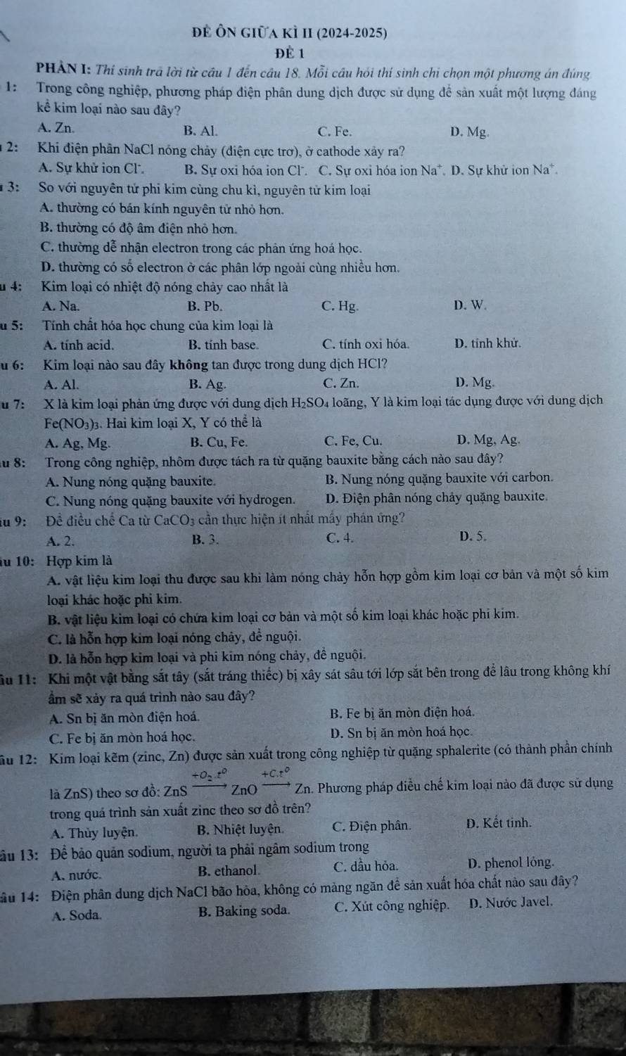 để Ôn giữa kÌ II (2024-2025)
ĐÉ 1
PHẢN I: Thí sinh trả lời từ cầu 1 đến cầu 18. Mỗi cầu hỏi thí sinh chi chọn một phương án đúng
1: Trong công nghiệp, phương pháp điện phân dung dịch được sử dụng để sản xuất một lượng đáng
kể kim loại nào sau đây?
A. Zn. B. Al. C. Fe. D. Mg.
2:  Khi điện phân NaCl nóng chảy (điện cực trơ), ở cathode xảy ra?
A. Sự khử ion Cl B. Sự oxi hóa ion Cl. C. Sự oxi hóa ion Na^+ * D. Sự khử ion Na*.
3: So với nguyên tử phi kim cùng chu kì, nguyên tử kim loại
A. thường có bán kính nguyên tử nhỏ hơn.
B. thường có độ âm điện nhỏ hơn.
C. thường đễ nhận electron trong các phản ứng hoá học.
D. thường có số electron ở các phân lớp ngoài cùng nhiều hơn.
u 4; Kim loại có nhiệt độ nóng chảy cao nhất là
A. Na. B. Pb. C. Hg. D. W.
u 5: Tính chất hóa học chung của kim loại là
A. tính acid B. tính base C. tính oxi hóa. D. tính khử.
u 6:  Kim loại nào sau đây không tan được trong dung dịch HCl?
A. Al. B. Ag. C. Zn. D. Mg.
u 7: X là kim loại phản ứng được với dung dịch H_2SO_4 loãng, Y là kim loại tác dụng được với dung dịch
Fe(NO_3) 3. Hai kim loại X, Y có thể là
A. Ag,Mg B. Cu, Fe. C. Fe, Cu. D. Mg, Ag.
u8:  Trong công nghiệp, nhôm được tách ra từ quặng bauxite bằng cách nào sau đây?
A. Nung nóng quặng bauxite. B. Nung nóng quặng bauxite với carbon.
C. Nung nóng quặng bauxite với hydrogen. D. Điện phân nóng chảy quặng bauxite.
u 9: Để điều chế Ca từ CaCO_3 cần thực hiện ít nhất mấy phản ứng?
A. 2. B. 3. C. 4. D. 5.
lu 10: Hợp kim là
A. vật liệu kim loại thu được sau khi làm nóng chảy hỗn hợp gồm kim loại cơ bản và một số kim
loại khác hoặc phi kim.
B. vật liệu kim loại có chứa kim loại cơ bản và một số kim loại khác hoặc phi kim.
C. là hỗn hợp kim loại nóng chảy, để nguội.
D. là hỗn hợp kim loại và phi kim nóng chảy, đề nguội.
ầu 11: Khi một vật bằng sắt tây (sắt tráng thiếc) bị xây sát sâu tới lớp sắt bên trong để lâu trong không khí
ẩm sẽ xảy ra quá trình nào sau đây?
A. Sn bị ăn mòn điện hoá B. Fe bị ăn mòn điện hoá.
C. Fe bị ăn mòn hoá học. D. Sn bị ăn mòn hoá học,
ầu 12: Kim loại kẽm (zinc, Zn) được sản xuất trong công nghiệp từ quặng sphalerite (có thành phần chính
+O_2.t^0 +C.t°
là ZnS) theo sơ đồ: ZnS  Zn(  Zn. Phương pháp điều chế kim loại nào đã được sử dụng
trong quá trình sản xuất zinc theo sơ đồ trên?
A. Thủy luyện. B. Nhiệt luyện C. Điện phân. D. Kết tinh.
ầu 13: Để bảo quản sodium, người ta phải ngâm sodium trong
A. nước. B. ethanol C. dầu hỏa. D. phenol lỏng.
ầu 14: Điện phân dung dịch NaCl bão hòa, không có mảng ngăn để sản xuất hóa chất nào sau đây?
A. Soda. B. Baking soda. C. Xút công nghiệp. D. Nước Javel.