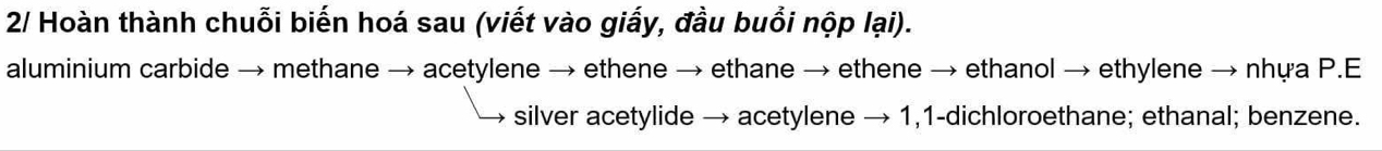 2/ Hoàn thành chuỗi biến hoá sau (viết vào giấy, đầu buổi nộp lại). 
aluminium carbide → methane → acetylene → ethene → ethane → ethene → ethanol → ethylene → nhựa P.E 
silver acetylide → acetylene → 1,1 -dichloroethane; ethanal; benzene.