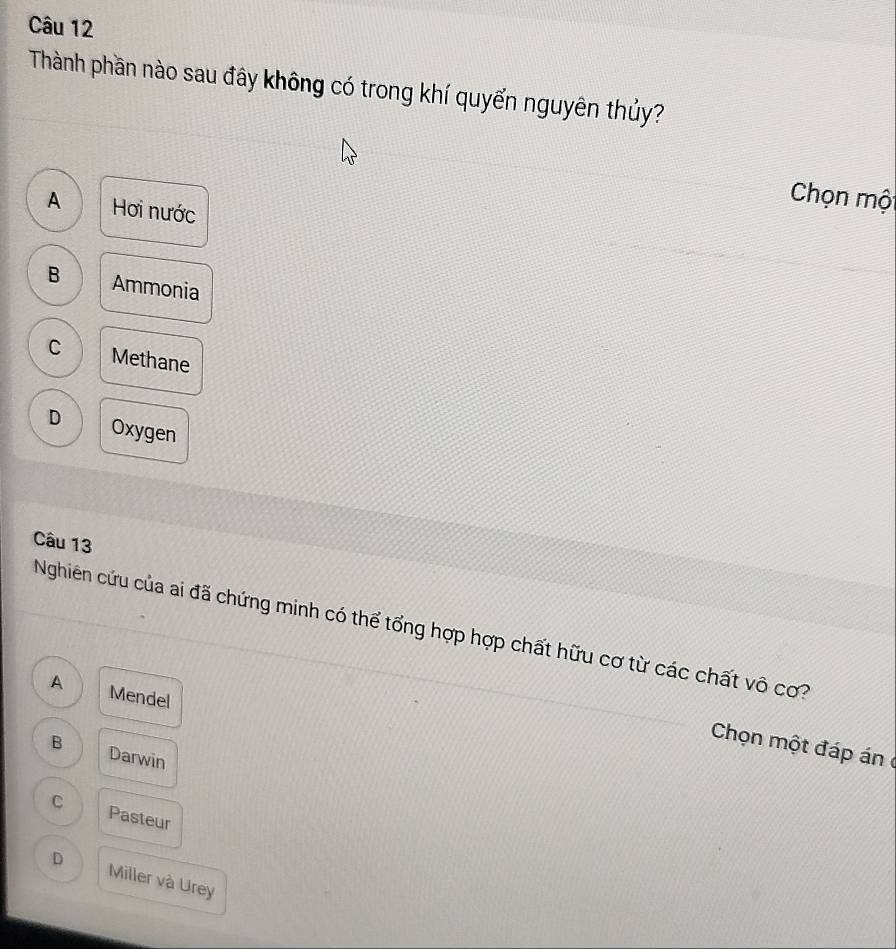 Thành phần nào sau đây không có trong khí quyến nguyên thủy?
A Hơi nước
Chọn một
B Ammonia
C Methane
D Oxygen
Câu 13
Nghiên cứu của ai đã chứng minh có thể tổng hợp hợp chất hữu cơ từ các chất vô cơ?
A Mendel
Chọn một đáp án
B Darwin
C Pasteur
D Miller và Urey