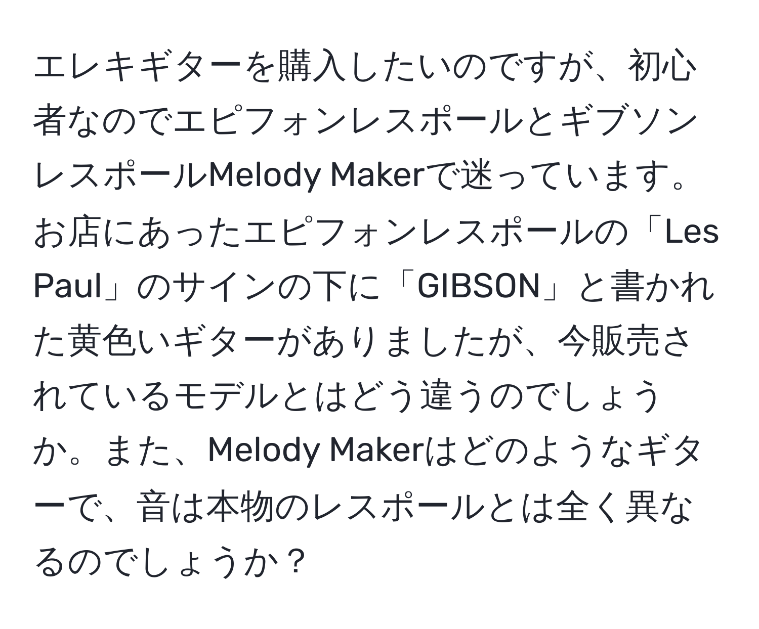 エレキギターを購入したいのですが、初心者なのでエピフォンレスポールとギブソンレスポールMelody Makerで迷っています。お店にあったエピフォンレスポールの「Les Paul」のサインの下に「GIBSON」と書かれた黄色いギターがありましたが、今販売されているモデルとはどう違うのでしょうか。また、Melody Makerはどのようなギターで、音は本物のレスポールとは全く異なるのでしょうか？