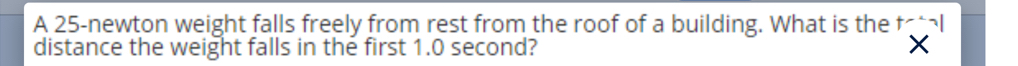 A 25 -newton weight falls freely from rest from the roof of a building. What is the 
distance the weight falls in the first 1.0 second? X