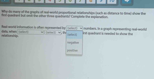 Why do many of the graphs of real-world proportional relationships (such as distance to time) show the
first quadrant but omit the other three quadrants? Complete the explanation.
Real-world information is often represented by (select) numbers. In a graph representing real-world
data, when (select) (select) , th
relationship. (select) irst quadrant is needed to show the
negative
positive