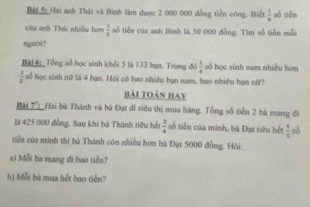 Hai anh Thái và Bình làm được 2 000 000 đồng tiền công. Biết  1/4  số tiền 
của anh Thái nhiều hơn  1/5  số tiền của anh Bình là 50 000 đồng. Tìm số tiền mỗi 
người? 
Bài 6: _Tổng số học sinh khổi 5 là 133 bạn. Trong đó  1/4  số học sinh nam nhiều hơn
 1/5  số học sinh nữ là 4 bạn. Hỏi có bao nhiêu bạn nam, bao nhiêu bạn nữ? 
bài toán hay 
Bài 7 :Hai bà Thành và bà Đạt đi siêu thị mua hàng. Tổng số tiền 2 bà mang đi 
là 425 000 đồng. Sau khi bà Thành tiêu hết  3/4  số tiền của mình, bà Đạt tiêu hết  4/5  số 
tiền của mình thì bà Thành còn nhiều hơn bà Đạt 5000 đồng. Hôi: 
a) Mỗi ba mang đi bao tiền? 
b) Mỗi bà mua hết bao tiền?