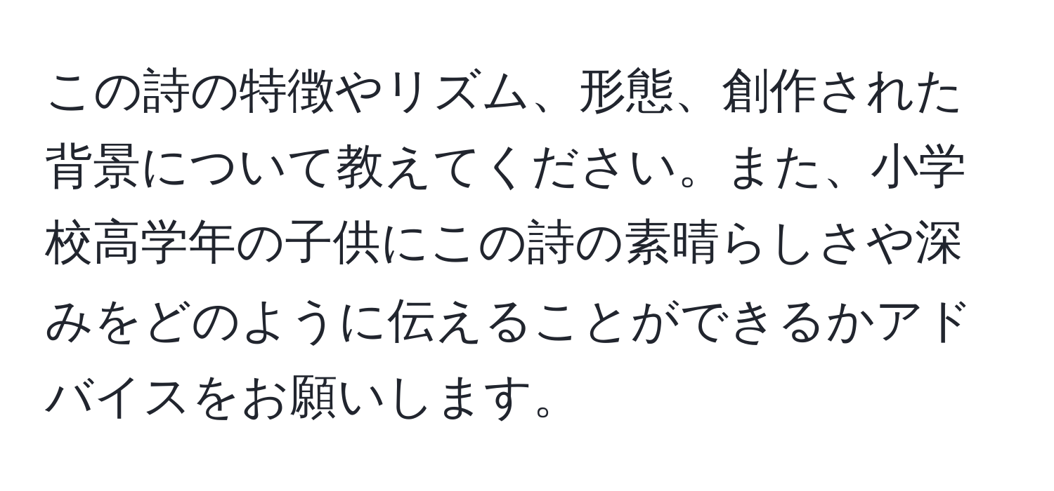 この詩の特徴やリズム、形態、創作された背景について教えてください。また、小学校高学年の子供にこの詩の素晴らしさや深みをどのように伝えることができるかアドバイスをお願いします。