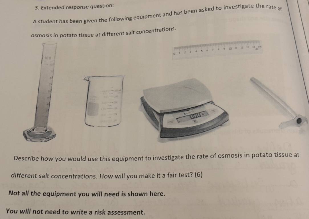 Extended response question: 
A student has been given the following equipment and has been asked to investigate the rate of 
osmosis in potato tissue at different salt concentrations. 
。 1 z 4 , 7 , 9 10 ,, 12 18 tá 15
100

7
Describe how you would use this equipment to investigate the rate of osmosis in potato tissue at 
different salt concentrations. How will you make it a fair test? (6) 
Not all the equipment you will need is shown here. 
You will not need to write a risk assessment.