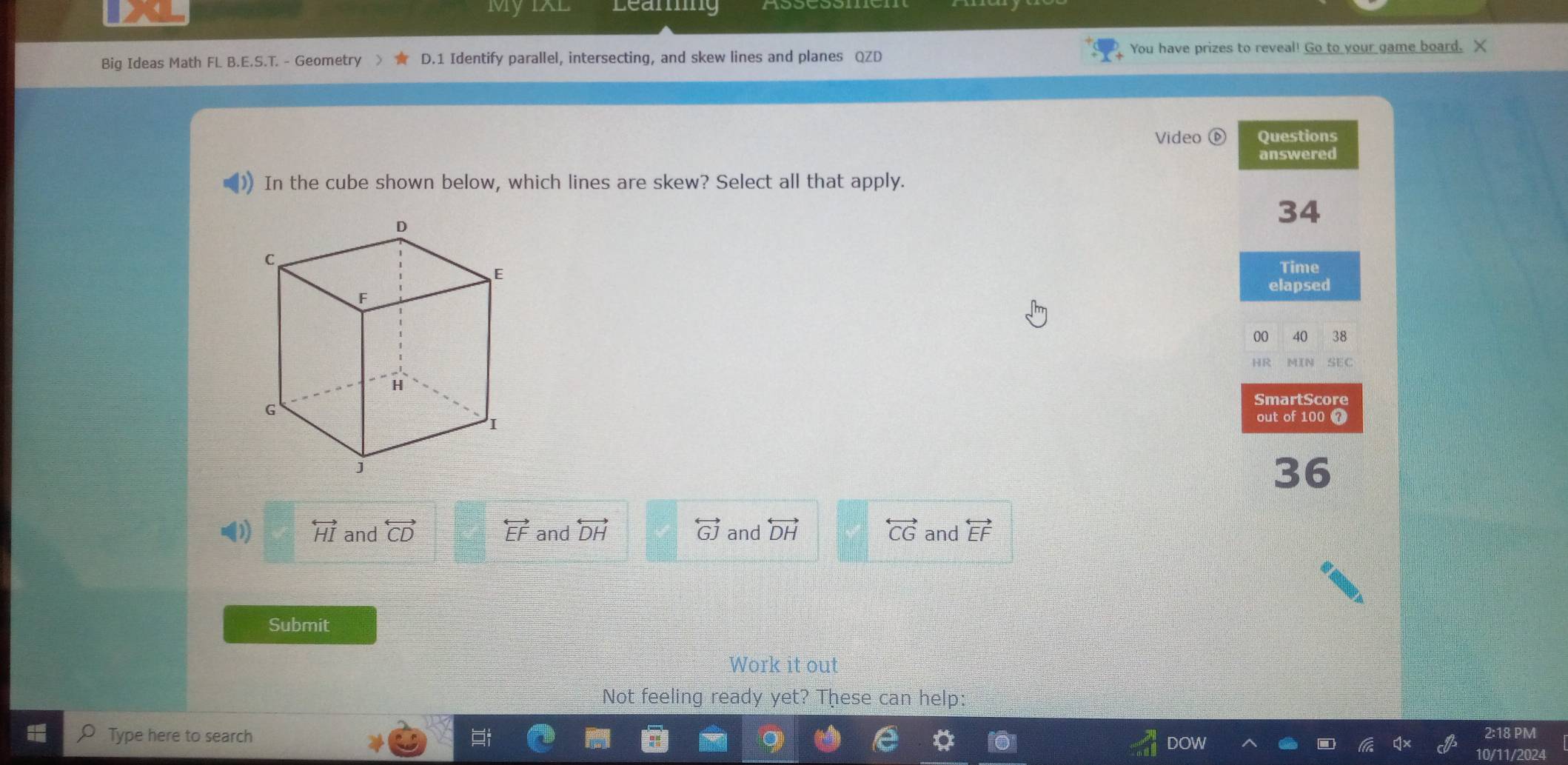 My IXL Leaming
Big Ideas Math FL B.E.S.T. - Geometry D.1 Identify parallel, intersecting, and skew lines and planes QZD You have prizes to reveal! Go to your game board. X
Video Questions
answered
In the cube shown below, which lines are skew? Select all that apply.
34
Time
elapsed
00 40 38
HR M[N SEC
SmartScore
out of 100 7
36
(1) overleftrightarrow HI and overleftrightarrow CD overleftrightarrow EF and overleftrightarrow DH overleftrightarrow GJ and overleftrightarrow DH overleftrightarrow CG and overleftrightarrow EF
Submit
Work it out
Not feeling ready yet? These can help:
Type here to search 2:18 PM
10
10/11/2024