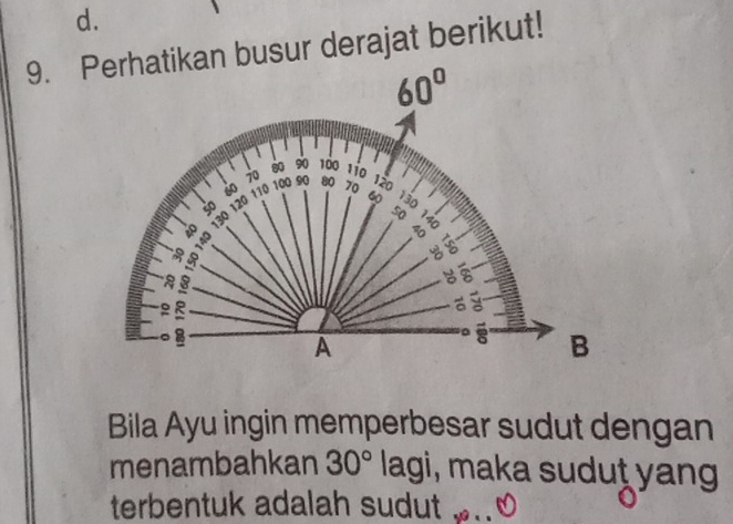 Perhatikan busur derajat berikut!
60°
80 90 100 110
70 100 90
60 110 80
so 120 70 120
6 130
40 130
50

a 
a
9
。 8
A 
B 
Bila Ayu ingin memperbesar sudut dengan 
menambahkan 30° lagi, maka sudut yang 
terbentuk adalah sudut . .