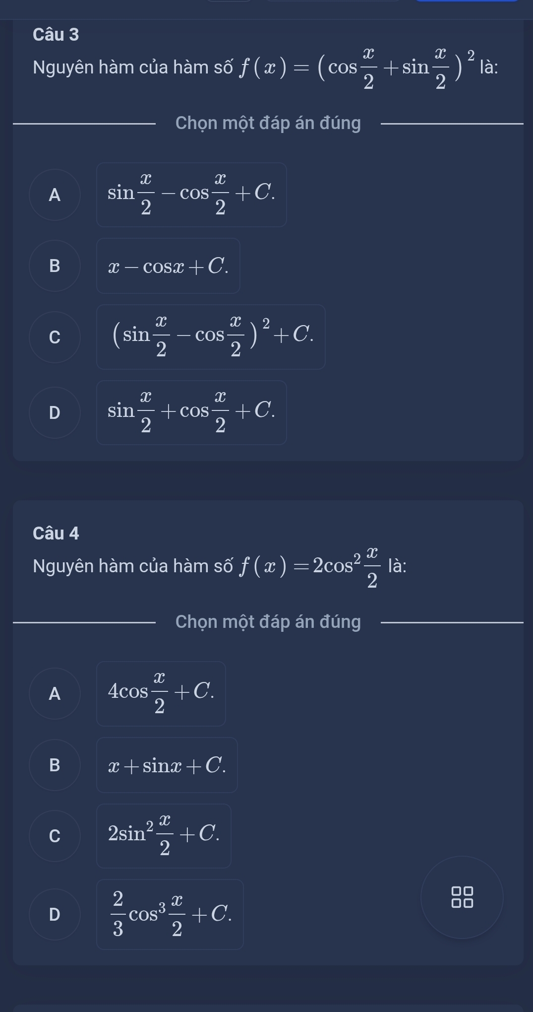 Nguyên hàm của hàm số f(x)=(cos  x/2 +sin  x/2 )^2 là:
_Chọn một đáp án đúng
A sin  x/2 -cos  x/2 +C.
B x-cos x+C.
C (sin  x/2 -cos  x/2 )^2+C.
D sin  x/2 +cos  x/2 +C. 
Câu 4
Nguyên hàm của hàm số f(x)=2cos^2 x/2  là:
Chọn một đáp án đúng
A 4cos  x/2 +C.
B x+sin x+C.
C 2sin^2 x/2 +C.
D  2/3 cos^3 x/2 +C.