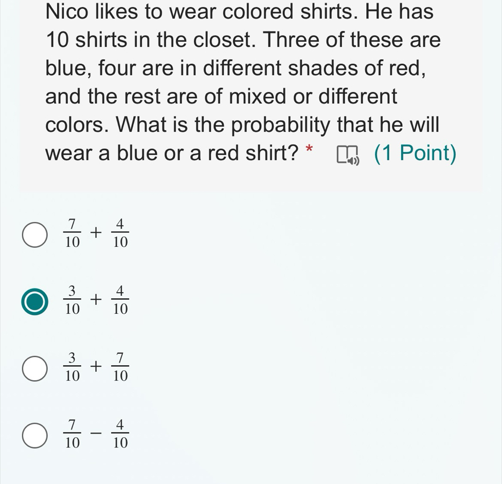 Nico likes to wear colored shirts. He has
10 shirts in the closet. Three of these are
blue, four are in different shades of red,
and the rest are of mixed or different
colors. What is the probability that he will
wear a blue or a red shirt? * (1 Point)
 7/10 + 4/10 
 3/10 + 4/10 
 3/10 + 7/10 
 7/10 - 4/10 