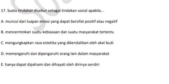 Suatu tindakan disebut sebagai tindakan sosial apabila...
A. muncul dari luapan emosi yang dapat bersifat positif atau negatif
B. mencerminkan suatu kebiasaan dan suatu masyarakat tertentu
C. mengungkapkan rasa estetika yang dikendalikan oleh akal budi
D. memengaruhi dan dipengaruhi orang lain dalam masyarakat
E. hanya dapat dipahami dan dihayati oleh dirinya sendiri