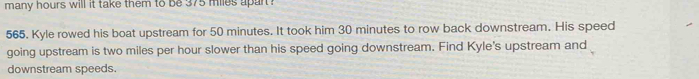 many hours will it take them to be 375 miles upart ? 
565. Kyle rowed his boat upstream for 50 minutes. It took him 30 minutes to row back downstream. His speed 
going upstream is two miles per hour slower than his speed going downstream. Find Kyle's upstream and 
downstream speeds.