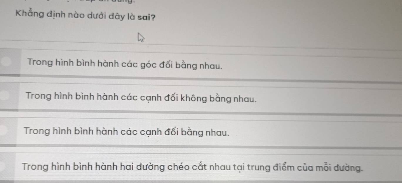 Khẳng định nào dưới đây là sai?
Trong hình bình hành các góc đối bằng nhau.
Trong hình bình hành các cạnh đối không bằng nhau.
Trong hình bình hành các cạnh đối bằng nhau.
Trong hình bình hành hai đường chéo cắt nhau tại trung điểm của mỗi đường.