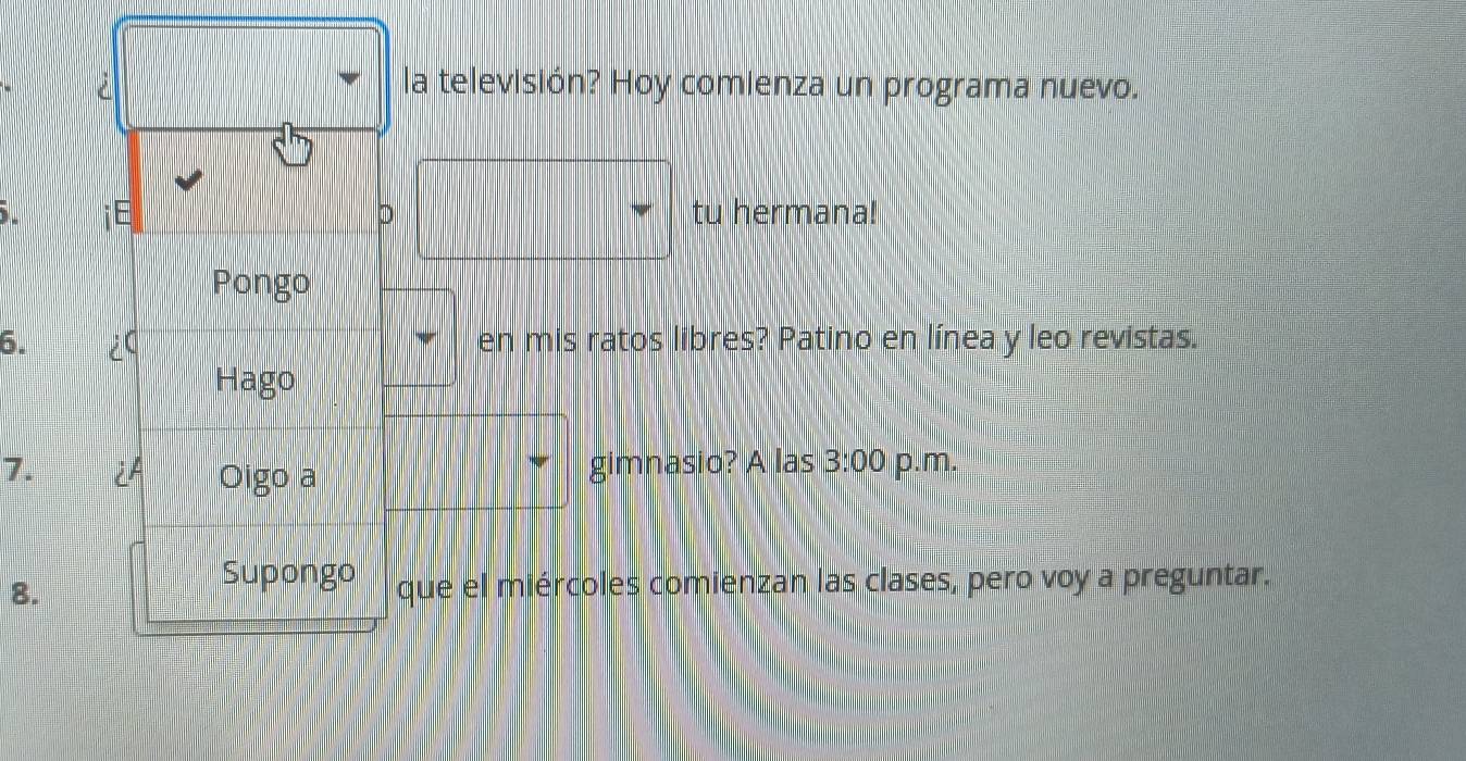 la televisión? Hoy comienza un programa nuevo. 
iE tu hermana! 
D 
Pongo 
6. ¿ en mis ratos libres? Patino en línea y leo revistas. 
Hago 
7. i Oigo a gimnasio? A las 3:00 p.m. 
Supongo 
8. que el miércoles comienzan las clases, pero voy a preguntar.