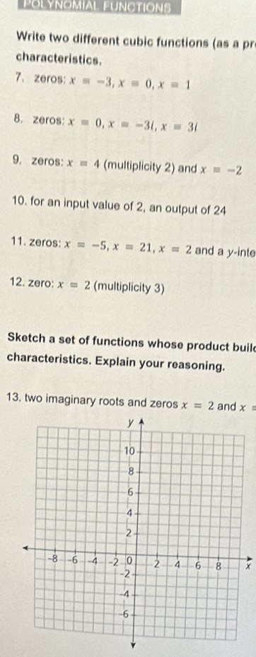 POLYNOMIAL FUNCTIONS 
Write two different cubic functions (as a pr 
characteristics. 
7. zeros: x=-3, x=0, x=1
8. zeros: x=0, x=-3i, x=3i
9. zeros: x=4 (multiplicity 2) and x=-2
10. for an input value of 2, an output of 24
11. zeros: x=-5, x=21, x=2 and a y -inte 
12. zero: x=2 (multiplicity 3) 
Sketch a set of functions whose product buil 
characteristics. Explain your reasoning. 
13. two imaginary roots and zeros x=2 and x=
x