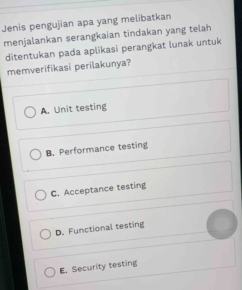 Jenis pengujian apa yang melibatkan
menjalankan serangkaian tindakan yang telah
ditentukan pada aplikasi perangkat lunak untuk
memverifikasi perilakunya?
A. Unit testing
B. Performance testing
C. Acceptance testing
D. Functional testing
E. Security testing