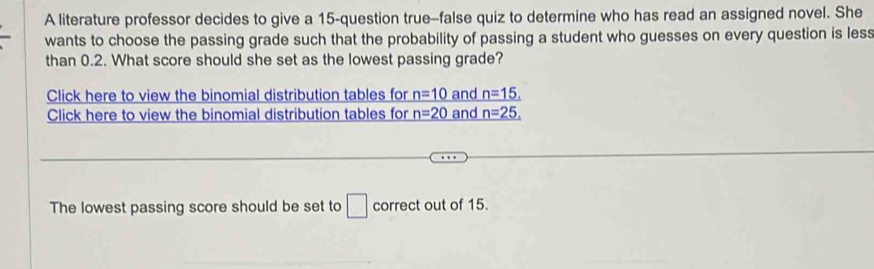 A literature professor decides to give a 15 -question true-false quiz to determine who has read an assigned novel. She 
wants to choose the passing grade such that the probability of passing a student who guesses on every question is less 
than 0.2. What score should she set as the lowest passing grade? 
Click here to view the binomial distribution tables for _ n=10 and _ n=15,
Click here to view the binomial distribution tables for n=20 and _ n=25,
The lowest passing score should be set to □ correct out of 15.