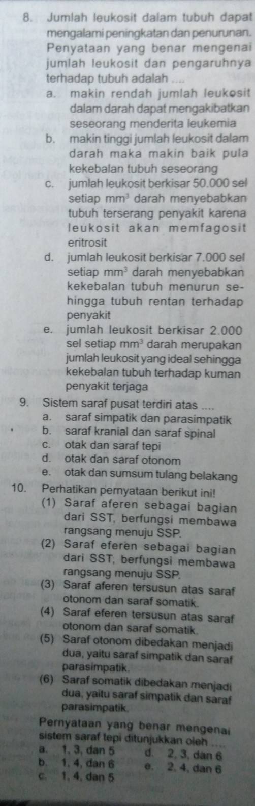 Jumlah leukosit dalam tubuh dapat
mengalami peningkatan dan penurunan.
Penyataan yang benar mengenai
jumlah leukosit dan pengaruhnya
terhadap tubuh adalah
a. makin rendah jumlah leukosit
dalam darah dapat mengakibatkan
seseorang menderita leukemia
b. makin tinggi jumlah leukosit dalam
darah maka makin baik pula
kekebalan tubuh seseorang
c. jumlah leukosit berkisar 50.000 sel
setiap mm^3 darah menyebabkan
tubuh terserang penyakit karena
leukosit akan memfagosit
eritrosit
d. jumlah leukosit berkisar 7.000 sel
setiap mm^3 darah menyebabkan
kekebalan tubuh menurun se-
hingga tubuh rentan terhadap
penyakit
e. jumlah leukosit berkisar 2.000
sel setiap mm^3 darah merupakan
jumlah leukosit yang ideal sehingga
kekebalan tubuh terhadap kuman
penyakit terjaga
9. Sistem saraf pusat terdiri atas ....
a. saraf simpatik dan parasimpatik
b. saraf kranial dan saraf spinal
c. otak dan saraf tepi
d. otak dan saraf otonom
e. otak dan sumsum tulang belakang
10. Perhatikan pernyataan berikut ini!
(1) Saraf aferen sebagai bagian
dari SST, berfungsi membawa
rangsang menuju SSP.
(2) Saraf eferen sebagai bagian
dari SST, berfungsi membawa
rangsang menuju SSP.
(3) Saraf aferen tersusun atas saraf
otonom dan saraf somatik.
(4) Saraf eferen tersusun atas saraf
otonom dan saraf somatik
(5) Saraf otonom dibedakan menjadi
dua, yaitu saraf simpatik dan saraf
parasimpatik.
(6) Saraf somatik dibedakan menjadi
dua, yaitu saraf simpatik dan saraf
parasimpatik.
Pernyataan yang benar mengenai
sistem saraf tepi ditunjukkan oleh ....
a. 1, 3, dan 5 d. 2, 3, dan 6
b. 1, 4, dan 6 e. 2, 4, dan 6
c. 1, 4, dan 5