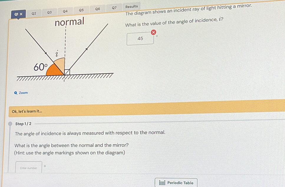 The diagram shows an incident ray of light hitting a mirror.
Q1 × Q2 Q3 Q4 Q5 Q6 Q7 Results
What is the value of the angle of incidence, i?
45 。
Q Zoom
Ok, let's learn it...
Step 1 / 2
The angle of incidence is always measured with respect to the normal.
What is the angle between the normal and the mirror?
(Hint: use the angle markings shown on the diagram)
Enter number 。
Periodic Table