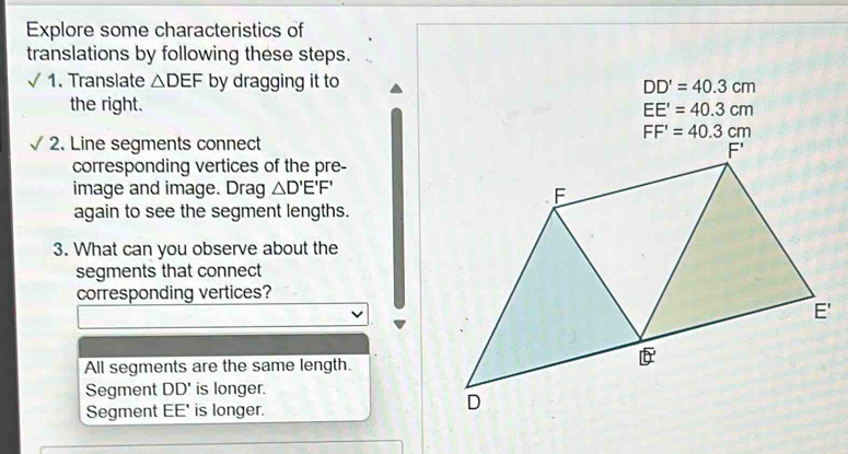 Explore some characteristics of
translations by following these steps.
1. Translate △ DEF by dragging it to DD'=40.3cm
the right. EE'=40.3cm
FF'=40.3cm
2. Line segments connect
corresponding vertices of the pre-
image and image. Drag △ D'E'F'
again to see the segment lengths.
3. What can you observe about the
segments that connect
corresponding vertices?
'
All segments are the same length.
Segment DD' is longer.
Segment EE' is longer.