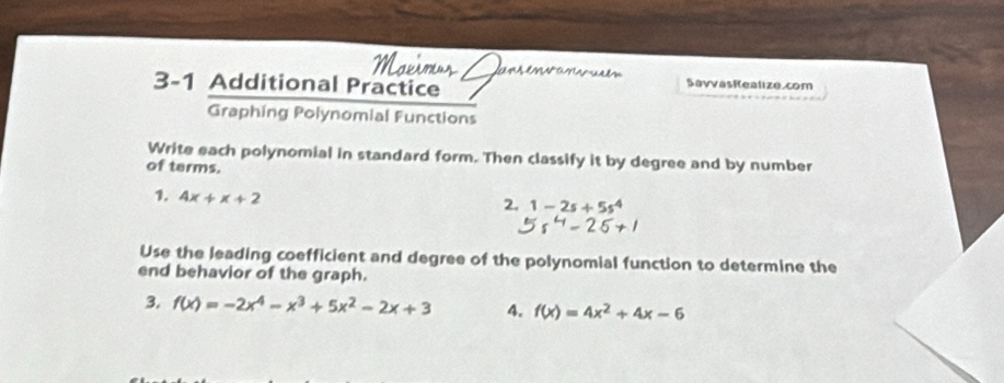 3-1 Additional Practice 
SavvasRealize.com 
Graphing Polynomial Functions 
Write each polynomial in standard form. Then classify it by degree and by number 
of terms. 
1. 4x+x+2
2. 1-2s+5s^4
Use the leading coefficient and degree of the polynomial function to determine the 
end behavior of the graph. 
3. f(x)=-2x^4-x^3+5x^2-2x+3 4. f(x)=4x^2+4x-6