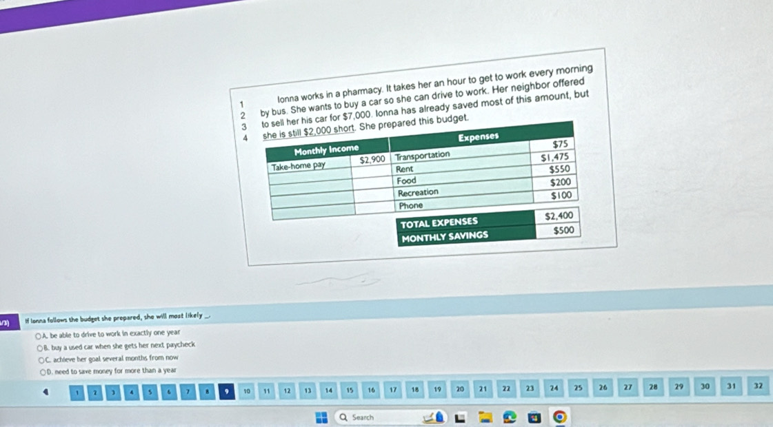 Ionna works in a pharmacy. It takes her an hour to get to work every morning
2 by bus. She wants to buy a car so she can drive to work. Her neighbor offered
3 to sell her his car for $7,000. Ionna has already saved most of this amount, but
4 she is still $2,000 short. She prepared this budget.
Monthly Income Expenses
Take-home pay $2,900 Transportation $75
$1,475
Rent $550
Food
Recreation $200
Phone $100
TOTAL EXPENSES $2,400
MONTHLY SAVINGS $500
/3) If Ionna follows the budget she prepared, she will most likely _.
()A. be able to drive to work in exactly one year
B. buy a used car when she gets her next paycheck
) C. achieve her goal several months from now
)D. need to save money for more than a year
, 1 4 s 6 7 8 9 10 11 12 13 14 15 16 17 18 19 20 21 22 23 24 25 26 27 28 29 30 31 32
Q Search