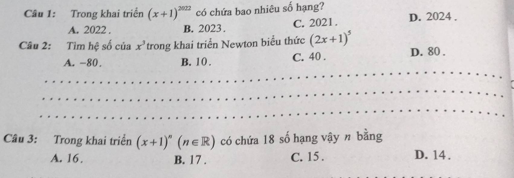 Trong khai triển (x+1)^2022 có chứa bao nhiêu số hạng?
A. 2022. B. 2023. C. 2021.
D. 2024.
Câu 2: Tìm hệ số của x^3 trong khai triển Newton biểu thức (2x+1)^5
A. -80. B. 10. C. 40.
D. 80.
Câu 3: Trong khai triển (x+1)^n(n∈ R) có chứa 18 số hạng vậy n bằng
A. 16. B. 17. C. 15.
D. 14.