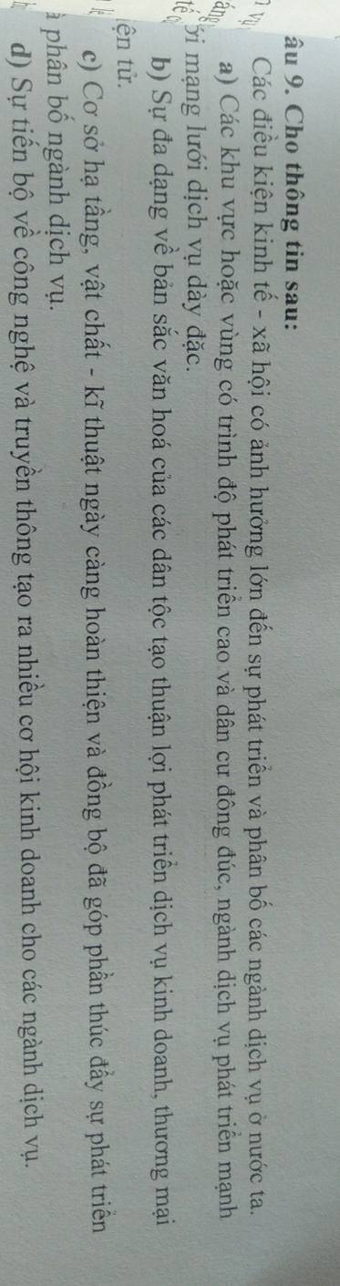 âu 9. Cho thông tin sau:
TVụ
Các điều kiện kinh tế - xã hội có ảnh hưởng lớn đến sự phát triển và phân bố các ngành dịch vụ ở nước ta.
and a) Các khu vực hoặc vùng có trình độ phát triển cao và dân cư đông đúc, ngành dịch vụ phát triển mạnh
Tới mạng lưới dịch vụ dày đặc.
b) Sự đa dạng về bản sắc văn hoá của các dân tộc tạo thuận lợi phát triển dịch vụ kinh doanh, thương mại
tện tử.
c) Cơ sở hạ tầng, vật chất - kĩ thuật ngày càng hoàn thiện và đồng bộ đã góp phần thúc đầy sự phát triển
à phân bố ngành dịch vụ.
d) Sự tiến bộ về công nghệ và truyền thông tạo ra nhiều cơ hội kinh doanh cho các ngành dịch vụ.