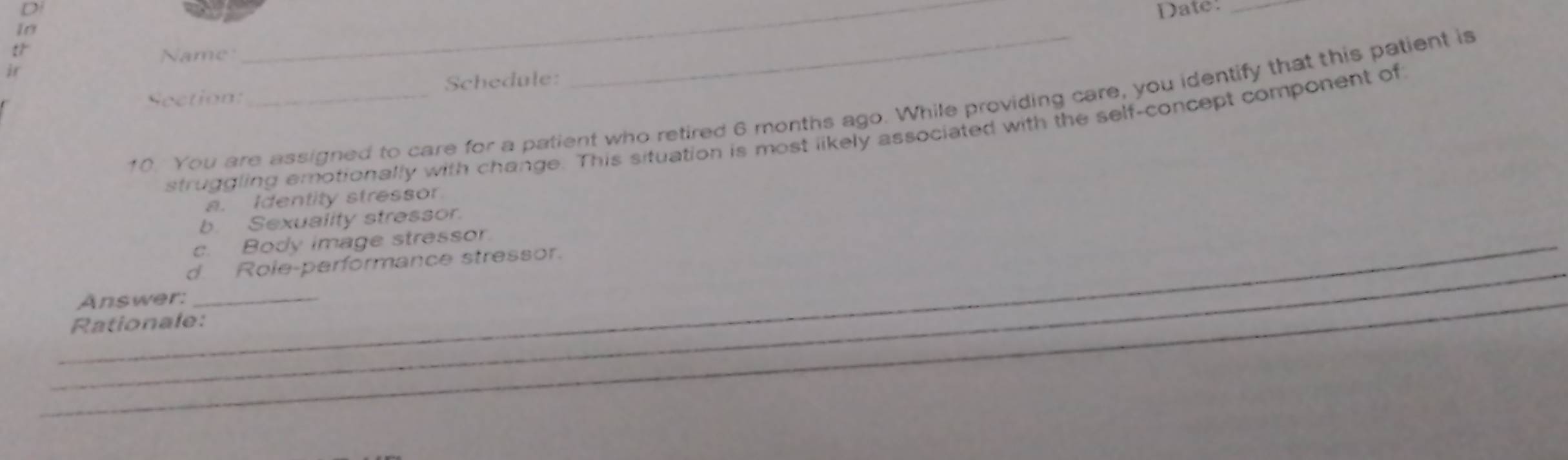 Date:_ 
In 
t 
Name 
i 
Section: Schedule: 
10. You are assigned to care for a patient who retired 6 months ago. While providing care, you identify that this patient is 
struggling emotionally with change. This situation is most likely associated with the self-concept component of 
a. Identity stressor 
b. Sexuality stressor. 
_c. Body image stressor. 
_ 
d Role-performance stressor. 
_Answer:_ 
Rationale: