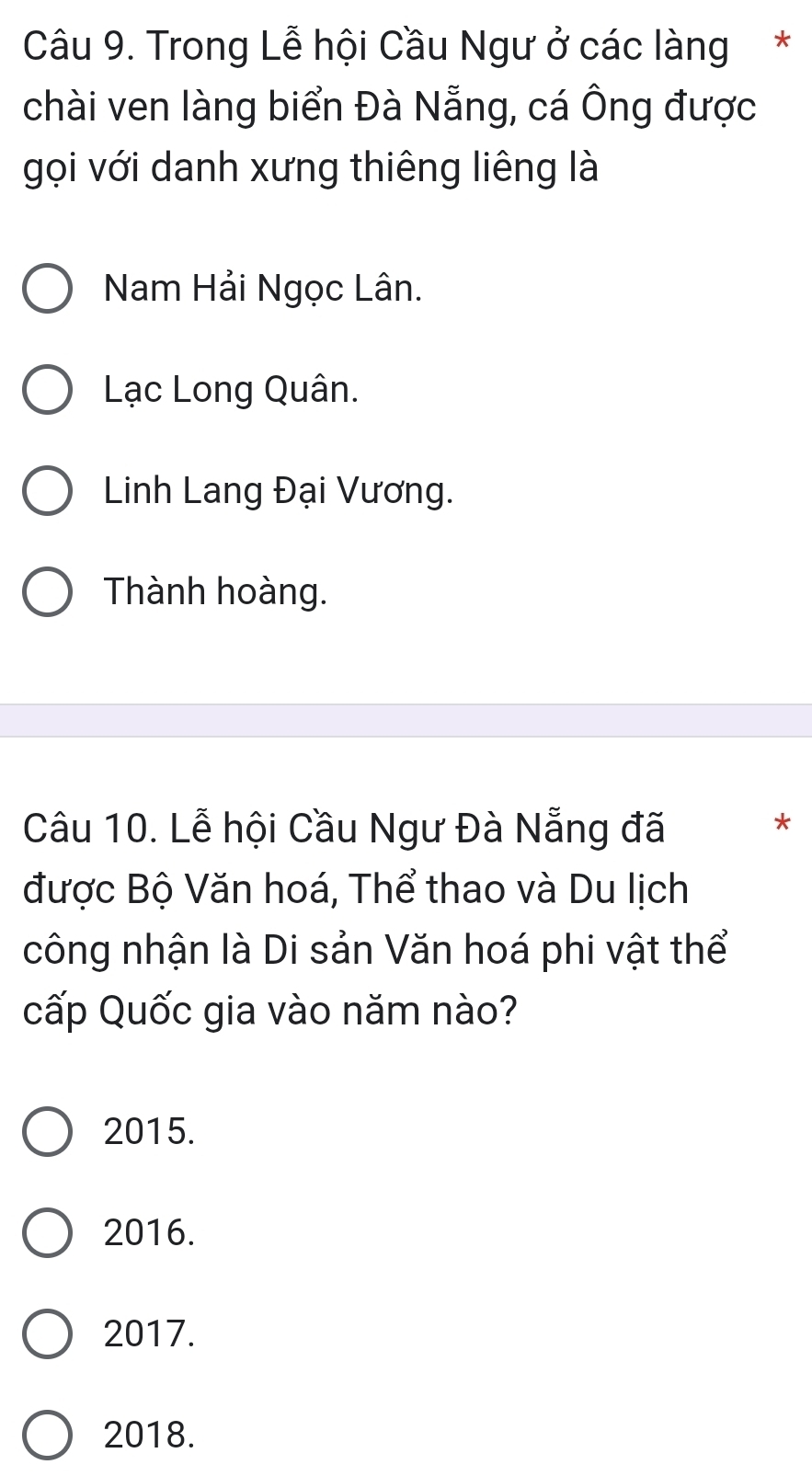 Trong Lễ hội Cầu Ngư ở các làng *
chài ven làng biển Đà Nẵng, cá Ông được
gọi với danh xưng thiêng liêng là
Nam Hải Ngọc Lân.
Lạc Long Quân.
Linh Lang Đại Vương.
Thành hoàng.
Câu 10. Lễ hội Cầu Ngư Đà Nẵng đã
*
được Bộ Văn hoá, Thể thao và Du lịch
công nhận là Di sản Văn hoá phi vật thể
cấp Quốc gia vào năm nào?
2015.
2016.
2017.
2018.