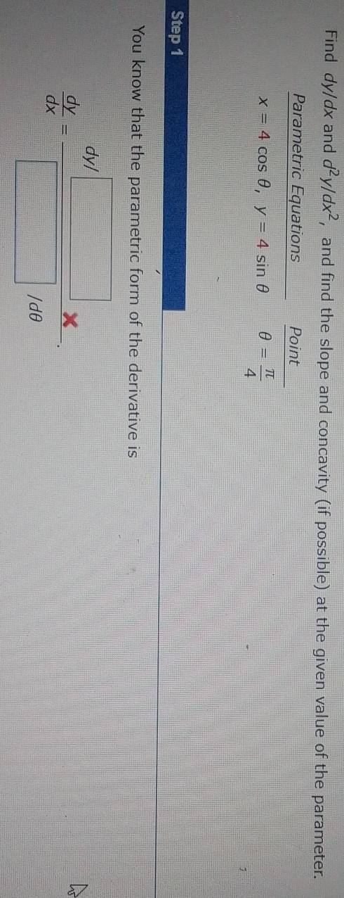 Find dy/dx and d^2y/dx^2 , and find the slope and concavity (if possible) at the given value of the parameter. 
Parametric Equations Point
x=4cos θ , y=4sin θ θ = π /4 
Step 1 
You know that the parametric form of the derivative is
 dy/dx = (3y/□ )/□ /60 .