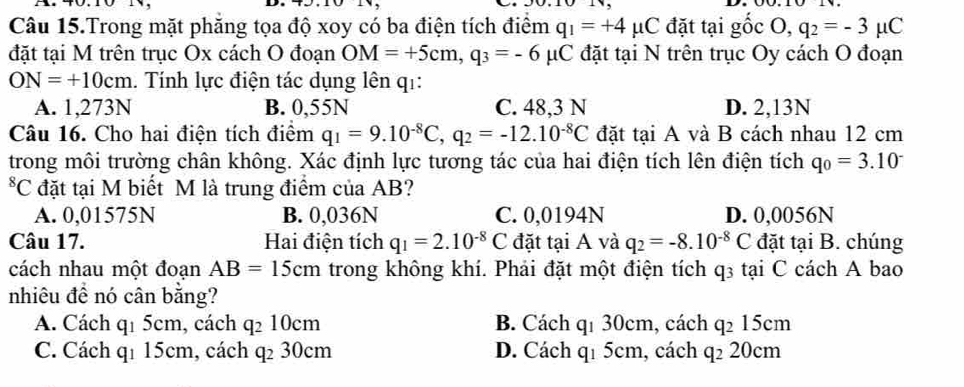 Câu 15.Trong mặt phăng tọa độ xoy có ba điện tích điểm q_1=+4mu C đặt tại gốc O, q_2=-3mu C
đặt tại M trên trục Ox cách O đoạn OM=+5cm, q_3=-6mu C đặt tại N trên trục Oy cách O đoạn
ON=+10cm 1. Tính lực điện tác dụng lên q1:
A. 1,273N B. 0,55N C. 48,3 N D. 2,13N
Câu 16. Cho hai điện tích điểm q_1=9.10^(-8)C, q_2=-12.10^(-8)C đặt tại A và B cách nhau 12 cm
trong môi trường chân không. Xác định lực tương tác của hai điện tích lên điện tích q_0=3.10^-
*C đặt tại M biết M là trung điểm của AB?
A. 0,01575N B. 0,036N C. 0,0194N D. 0,0056N
Câu 17. Hai điện tích q_1=2.10^(-8)C đặt tại A và q_2=-8.10^(-8)C đặt tại B. chúng
cách nhau một đoạn AB=15cm trong không khí. Phải đặt một điện tích 43 tại C cách A bao
nhiêu đề nó cân bằng?
A. Cách q1 5cm, cách q_210cm B. Cách qí 30cm, cách q_215cm
C. Cách qí 15cm, cách q_230cm D. Cách q1 5cm, cách q_220cm