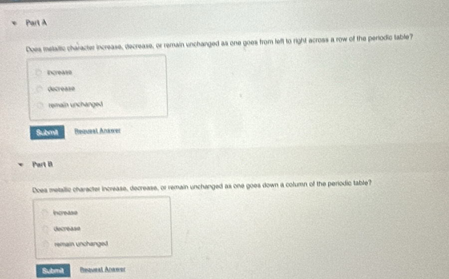 Does metallic character increase, decrease, or remain unchanged as one goes from left to right across a row of the periodic table?
Increase
decrease
temain unchanged 
Submit Requeal Anawer
Part B
Does metallic character increase, decrease, or remain unchanged as one goes down a column of the periodic table?
increase
decrease
remain unchanged 
Submit Reqvesl Anawer