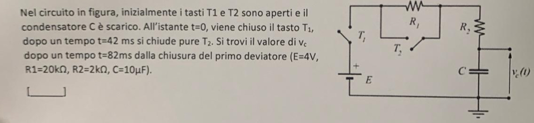 Nel circuito in figura, inizialmente i tasti T1 e T2 sono aperti e il
condensatore Cè scarico. All'istante t=0 , viene chiuso il tasto T_1,
dopo un tempo t=42 ms si chiude pure T_2. Si trovi il valore di V_c
dopo un tempo t=82 ms dalla chiusura del primo deviatore (E=4V,
R1=20kOmega ,R2=2kOmega ,C=10mu F).