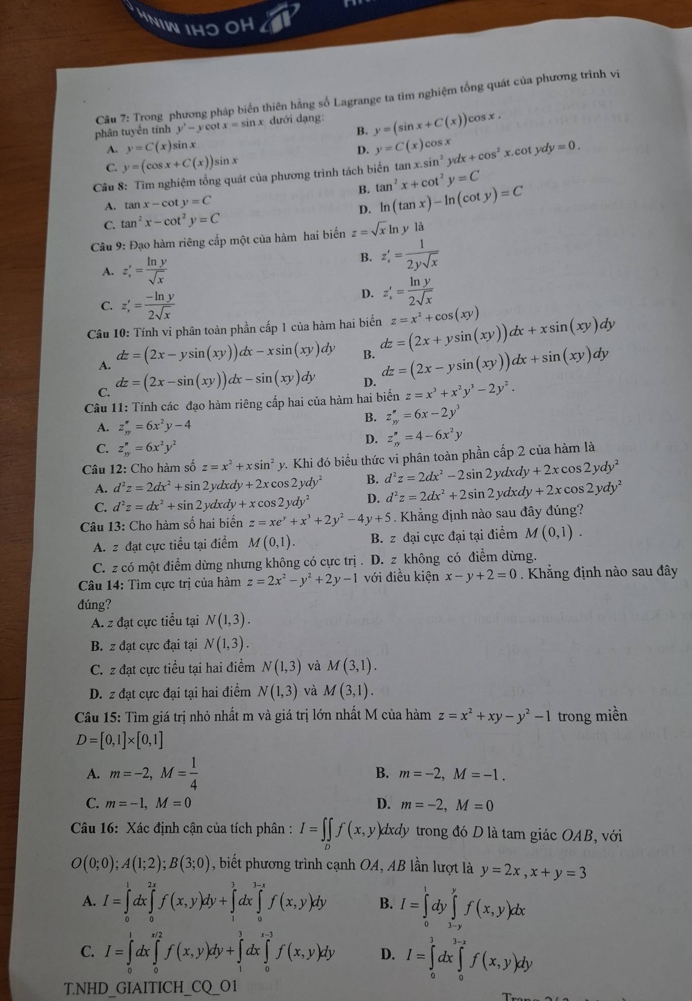 NIW IHO OH
Câu 7: Trong phương pháp biển thiên hằng số Lagrange ta tìm nghiệm tổng quát của phương trình vi
B. y=(sin x+C(x))cos x.
phân tuyến tính y'-y ca tx=sin x dưới dạng:
A. y=C(x) sin x
D. y=C(x)cos x
C. y=(cos x+C(x))sin x
Câu 8: Tìm nghiệm tổng quát của phương trình tách biến ta tan x.sin^2ydx+cos^2x.cot ydy=0.
B. tan^2x+cot^2y=C
A. tan x-cot y=C
C. tan^2x-cot^2y=C D. ln (tan x)-ln (cot y)=C
Câu 9: Đạo hàm riêng cấp một của hàm hai biến z=sqrt(x)ln yla
A. z_x'= ln y/sqrt(x) 
B. z'_x= 1/2ysqrt(x) 
C. z_x'= (-ln y)/2sqrt(x) 
D. z'_x= ln y/2sqrt(x) 
Câu 10: Tính vi phân toàn phần cấp 1 của hàm hai biến z=x^2+cos (xy)
A. dz=(2x-ysin (xy))dx-xsin (xy)dy dz=(2x+ysin (xy))dx+xsin (xy)dy
B. dz=(2x-ysin (xy))dx+sin (xy)dy
C. dz=(2x-sin (xy))dx-sin (xy)dy
D.
Câu 11: Tính các đạo hàm riêng cấp hai của hàm hai biến z=x^3+x^2y^3-2y^2.
A. z_(yy)^n=6x^2y-4
B. z_yy''=6x-2y^3
C. z_yy''=6x^2y^2
D. z_yy''=4-6x^2y
Câu 12: Cho hàm số sin^2z=x^2+xsin^2 y. Khi đó biểu thức vi phân toàn phần cấp 2 của hàm là
A. d^2z=2dx^2+sin 2ydxdy+2xcos 2ydy^2 B. d^2z=2dx^2-2sin 2ydxdy+2xcos 2ydy^2
C. d^2z=dx^2+sin 2ydxdy+xcos 2ydy^2
D. d^2z=2dx^2+2sin 2ydxdy+2xcos 2ydy^2
Câu 13: Cho hàm số hai biến z=xe^y+x^3+2y^2-4y+5. Khẳng định nào sau đây đúng?
A. z đạt cực tiểu tại điểm M(0,1). B. z đại cực đại tại điểm M(0,1).
C. z có một điểm dừng nhưng không có cực trị . D. z không có điểm dừng.
Câu 14: Tìm cực trị của hàm z=2x^2-y^2+2y-1 với điều kiện x-y+2=0. Khẳng định nào sau đây
đúng?
A. z đạt cực tiểu tại N(1,3).
B. z đạt cực đại tại N(1,3).
C. z đạt cực tiểu tại hai điểm N(1,3) và M(3,1).
D. z đạt cực đại tại hai điểm N(1,3) và M(3,1).
Câu 15: Tìm giá trị nhỏ nhất m và giá trị lớn nhất M của hàm z=x^2+xy-y^2-1 trong miền
D=[0,1]* [0,1]
A. m=-2,M= 1/4 
B. m=-2,M=-1.
C. m=-1,M=0 D. m=-2,M=0
Câu 16: Xác định cận của tích phân : I=∈t _Df(x,y) dxdy trong đó D là tam giác OAB, với
O(0;0);A(1;2);B(3;0) , biết phương trình cạnh OA, AB lần lượt là y=2x,x+y=3
A. I=∈tlimits _0^(1dx∈tlimits _0^(2x)f(x,y)dy+∈tlimits _1^3dx∈tlimits _0^(3-x)f(x,y)dy B. I=∈tlimits _0^1dy∈tlimits _(3-y)^yf(x,y)dx
C. I=∈tlimits _0^1dx∈tlimits _0^(x/2)f(x,y)dy+∈tlimits _1^1dx∈tlimits _0^(1-3)f(x,y)dy D. I=∈tlimits _0^1dx∈tlimits _0^(3-x)f(x,y)dy
T.NHD GIAITICH_ CQ_ )01