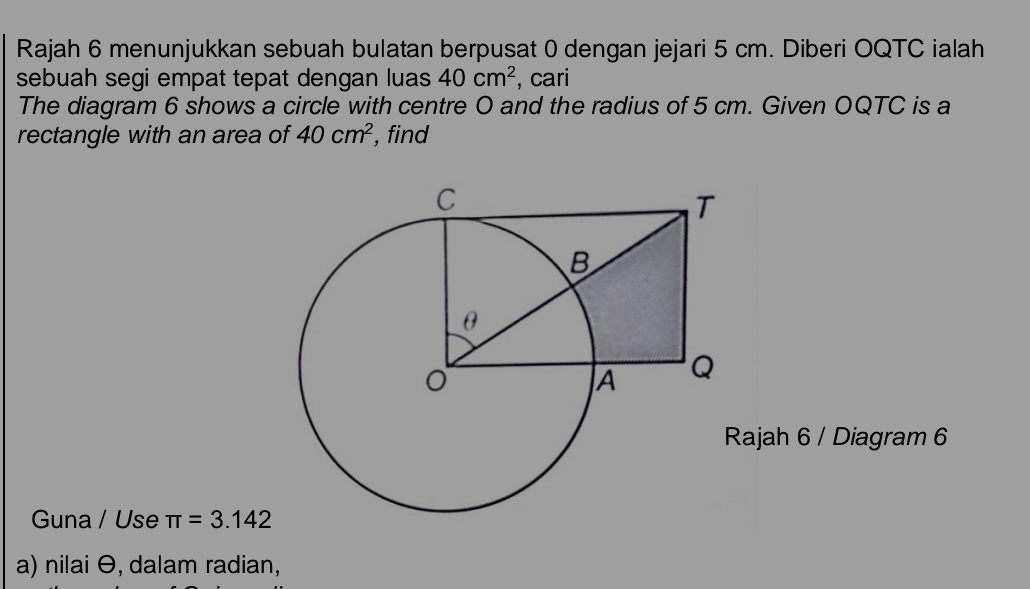 Rajah 6 menunjukkan sebuah bulatan berpusat 0 dengan jejari 5 cm. Diberi OQTC ialah 
sebuah segi empat tepat dengan luas 40cm^2 , cari 
The diagram 6 shows a circle with centre O and the radius of 5 cm. Given OQTC is a 
rectangle with an area of 40cm^2 ,find 
ajah 6 / Diagram 6 
Guna / Use π =3.142
a) nilai θ, dalam radian,