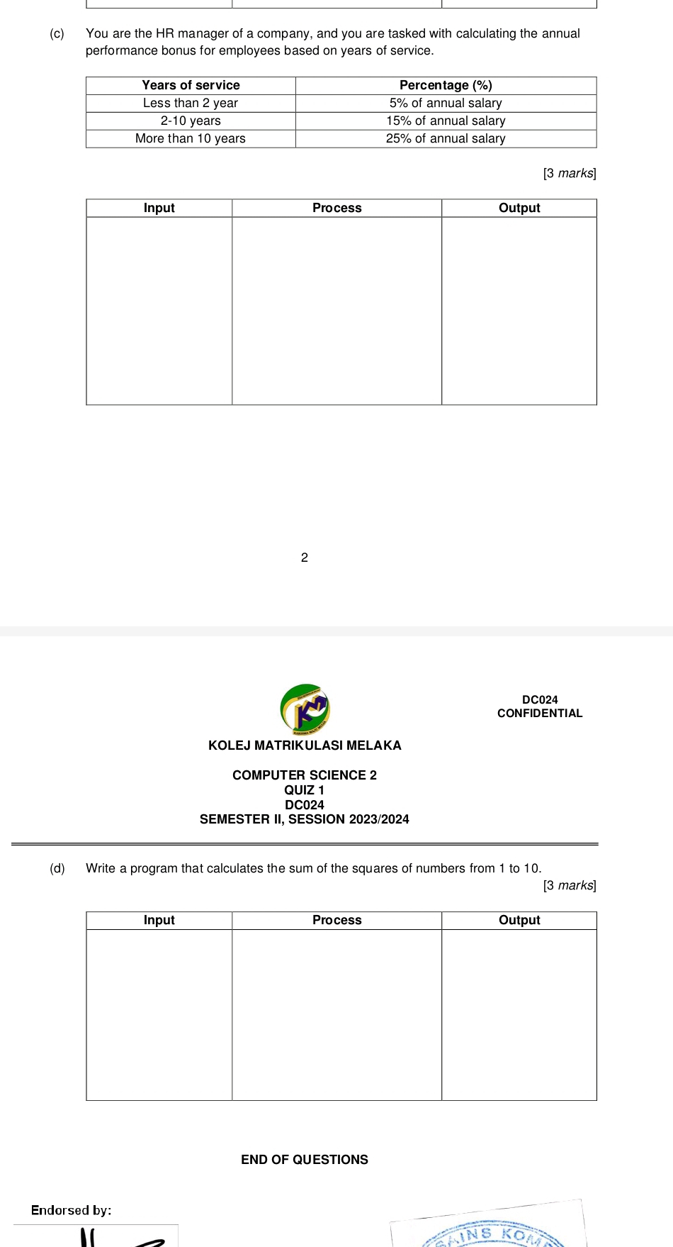 You are the HR manager of a company, and you are tasked with calculating the annual 
performance bonus for employees based on years of service. 
[3 marks] 
Input Process Output 
2 
DC024 
CONFIDENTIAL 
KOLEJ MATRIKULASI MELAKA 
COMPUTER SCIENCE 2 
QUIZ 1 
DC024 
SEMESTER II, SESSION 2023/2024 
(d) Write a program that calculates the sum of the squares of numbers from 1 to 10. 
[3 marks] 
Input Process Output 
END OF QUESTIONS 
Endorsed by: 
NS K