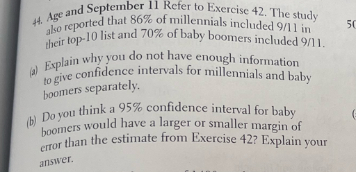 Age and September 11 Refer to Exercise 42. The study 
also reported that 86% of millennials included 9/11 in 50
their top- 10 list and 70% of baby boomers included 9/11
(a) Explain why you do not have enough information 
to give confidence intervals for millennials and baby 
boomers separately. 
(b) Do you think a 95% confidence interval for baby 
boomers would have a larger or smaller margin of 
error than the estimate from Exercise 42? Explain your 
answer.