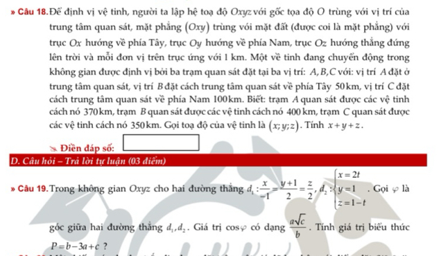 Để định vị vệ tinh, người ta lập hệ toạ độ Oxyz với gốc tọa độ O trùng với vị trí của 
trung tâm quan sát, mặt phẳng (Oxy) trùng với mặt đất (được coi là mặt phẳng) với 
trục Ox hướng về phía Tây, trục Oy hướng về phía Nam, trục Oz hướng thắng đứng 
lên trời và mỗi đơn vị trên trục ứng với 1 km. Một về tinh đang chuyển động trong 
không gian được định vị bởi ba trạm quan sát đặt tại ba vị trí: A, B, C với: vị trí A đặt ở 
trung tâm quan sát, vị trí B đặt cách trung tâm quan sát về phía Tây 50 km, vị trí C đặt 
cách trung tâm quan sát về phía Nam 100km. Biết: trạm A quan sát được các vệ tinh 
cách nó 370 km, trạm B quan sát được các vệ tinh cách nó 400 km, trạm C quan sát được 
các vệ tinh cách nó 350km. Gọi toạ độ của vệ tinh là (x;y;z). Tính x+y+z. 
Điền đáp số: 
D. Câu hỏi - Trả lời tự luận (03 điểm) 
# Câu 19.Trong không gian Oxyz cho hai đường thắng d_1: x/-1 = (y+1)/2 = z/2 , d_2>beginarrayl x=2t y=1 z=1-tendarray.. Gọi φ là 
góc giữa hai đường thǎng d_1, d_2. Giá trị cosφ có dạng  asqrt(c)/b . Tính giá trị biểu thức
P=b-3a+c ?