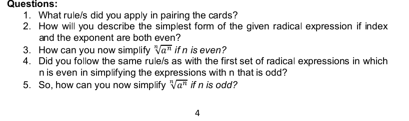 What rule/s did you apply in pairing the cards? 
2. How will you describe the simplest form of the given radical expression if index 
and the exponent are both even? 
3. How can you now simplify sqrt[n](a^n) if n is even? 
4. Did you follow the same rule/s as with the first set of radical expressions in which 
n is even in simplifying the expressions with n that is odd? 
5. So, how can you now simplify sqrt[n](a^n) if n is odd? 
4