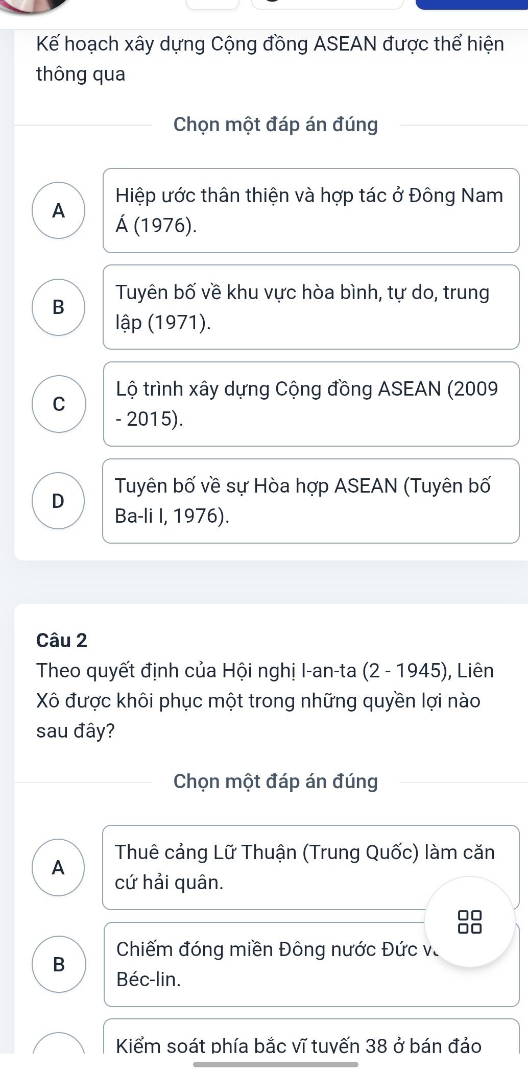 Kế hoạch xây dựng Cộng đồng ASEAN được thể hiện
thông qua
Chọn một đáp án đúng
Hiệp ước thân thiện và hợp tác ở Đông Nam
A
Á (1976).
Tuyên bố về khu vực hòa bình, tự do, trung
B
lập (1971).
Lộ trình xây dựng Cộng đồng ASEAN (2009
C
- 2015).
Tuyên bố về sự Hòa hợp ASEAN (Tuyên bố
D
Ba-li I, 1976).
Câu 2
Theo quyết định của Hội nghị I-an-ta (2 - 1945), Liên
Xô được khôi phục một trong những quyền lợi nào
sau đây?
Chọn một đáp án đúng
Thuê cảng Lữ Thuận (Trung Quốc) làm căn
A
cứ hải quân.
8
Chiếm đóng miền Đông nước Đức và
B
Béc-lin.
Kiểm soát phía bắc vĩ tuvến 38 ở bán đảo