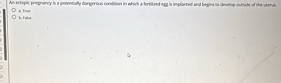 An ectopic pregnancy is a potentially dangerous condition in which a fertilized egg is implanted and begins to develop outside of the uterus.
a. True
b. False