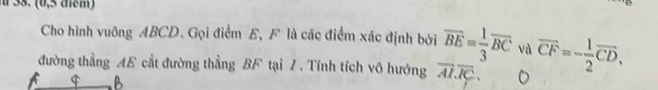 (0,5 điểm) 
Cho hình vuông ABCD. Gọi điểm E, F là các điểm xác định bởi overline BE= 1/3 overline BC và overline CF=- 1/2 overline CD, 
đường thẳng AE cắt đường thẳng BF tại /. Tính tích vô hướng overline AI. vector IC. 
$ B