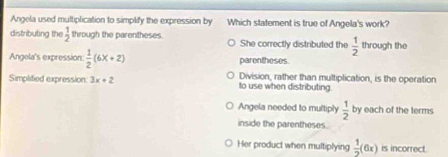 Angela used multiplication to simplify the expression by Which statement is true of Angela's work?
distributing the  1/2  through the parentheses. through the
She correctly distributed the  1/2 
Angela's expression:  1/2 (6x+2) parentheses.
Division, rather than multiplication, is the operation
Simplified expression: 3x+2 to use when distributing.
Angela needed to multiply  1/2  by each of the terms
inside the parentheses.
Her product when multiplying  1/2 (6x) is incorrect.