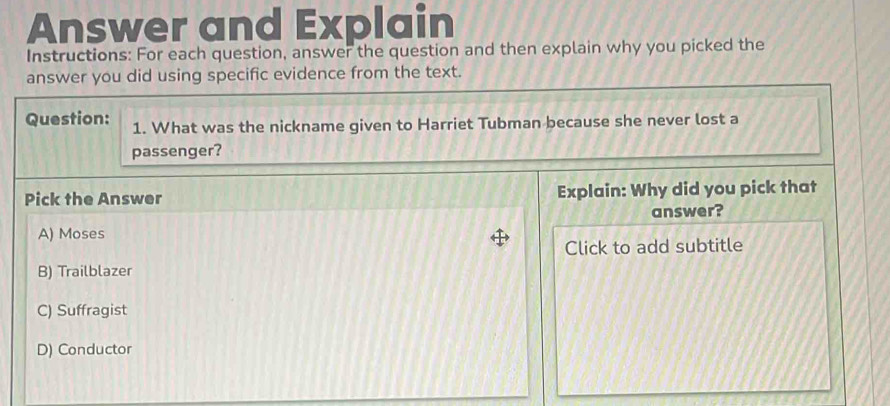 Answer and Explain
Instructions: For each question, answer the question and then explain why you picked the
answer you did using specific evidence from the text.
Question: 1. What was the nickname given to Harriet Tubman because she never lost a
passenger?
Pick the Answer Explain: Why did you pick that
answer?
A) Moses
Click to add subtitle
B) Trailblazer
C) Suffragist
D) Conductor