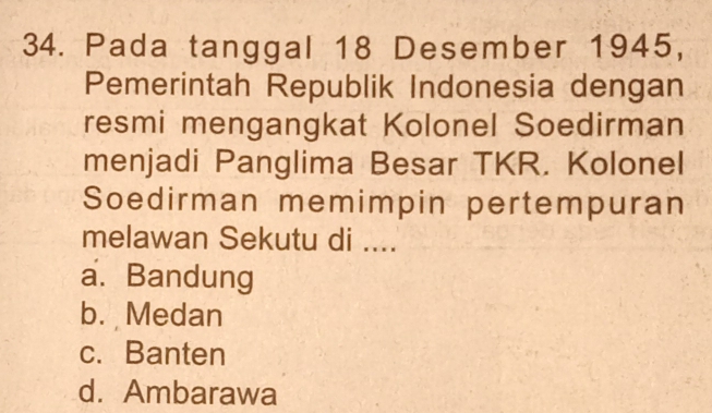 Pada tanggal 18 Desember 1945,
Pemerintah Republik Indonesia dengan
resmi mengangkat Kolonel Soedirman
menjadi Panglima Besar TKR. Kolonel
Soedirman memimpin pertempuran
melawan Sekutu di ....
a. Bandung
b. Medan
c. Banten
d. Ambarawa