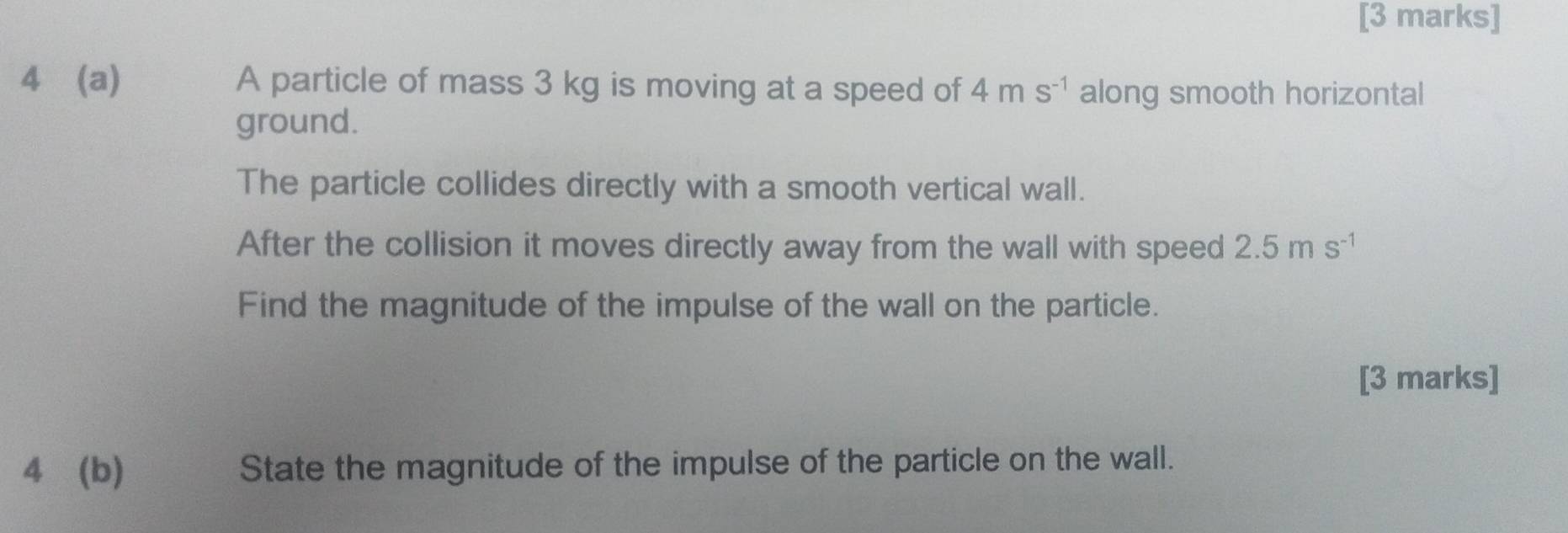 4 (a) A particle of mass 3 kg is moving at a speed of 4ms^(-1) along smooth horizontal 
ground. 
The particle collides directly with a smooth vertical wall. 
After the collision it moves directly away from the wall with speed 2.5ms^(-1)
Find the magnitude of the impulse of the wall on the particle. 
[3 marks] 
4 (b) State the magnitude of the impulse of the particle on the wall.