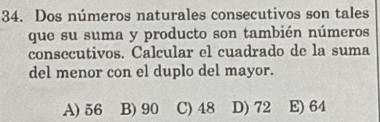 Dos números naturales consecutivos son tales
que su suma y producto son también números
consecutivos. Calcular el cuadrado de la suma
del menor con el duplo del mayor.
A) 56 B) 90 C) 48 D) 72 E) 64