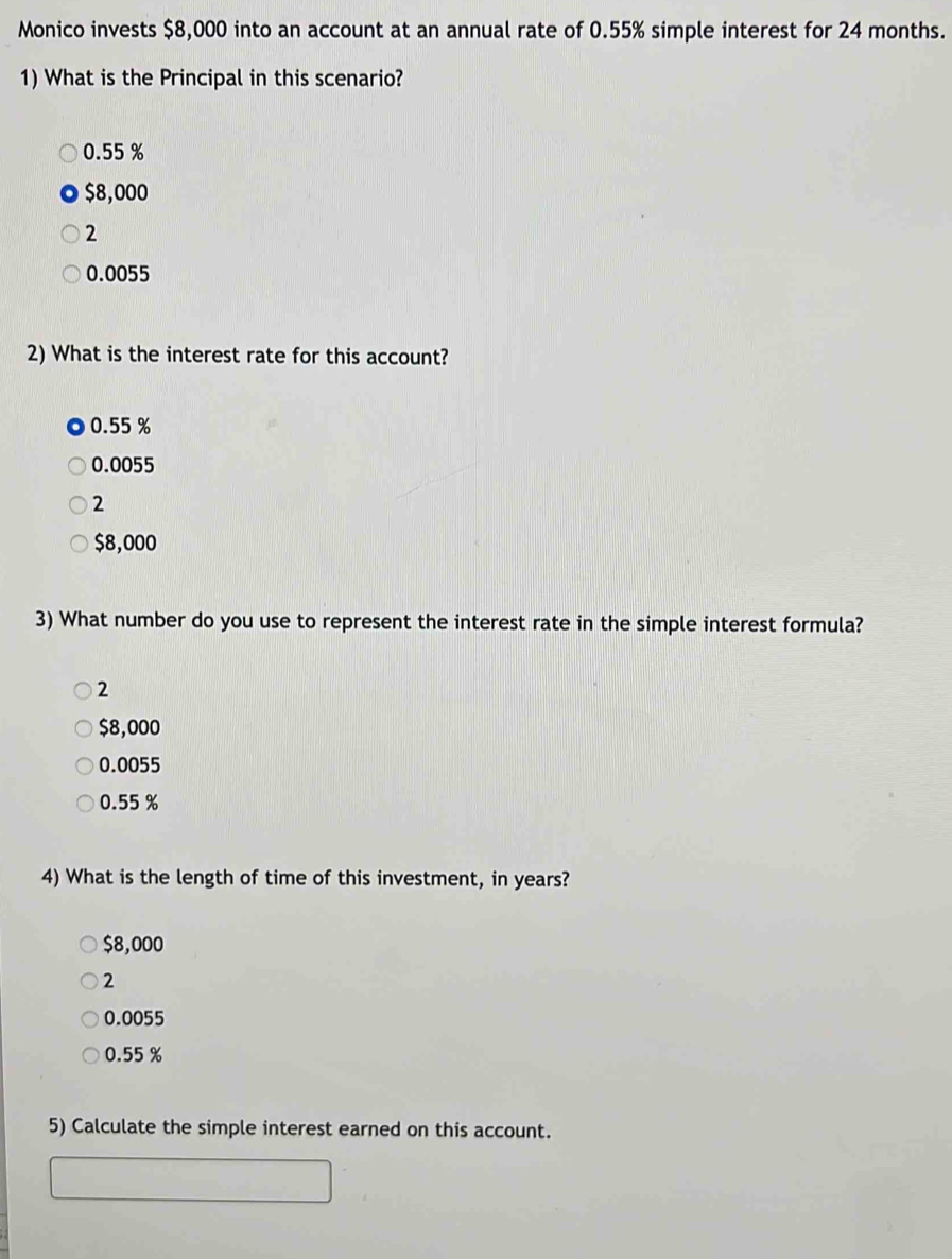 Monico invests $8,000 into an account at an annual rate of 0.55% simple interest for 24 months.
1) What is the Principal in this scenario?
0.55 %
$8,000
2
0.0055
2) What is the interest rate for this account?
0.55 %
0.0055
2
$8,000
3) What number do you use to represent the interest rate in the simple interest formula?
2
$8,000
0.0055
0.55 %
4) What is the length of time of this investment, in years?
$8,000
2
0.0055
0.55 %
5) Calculate the simple interest earned on this account.